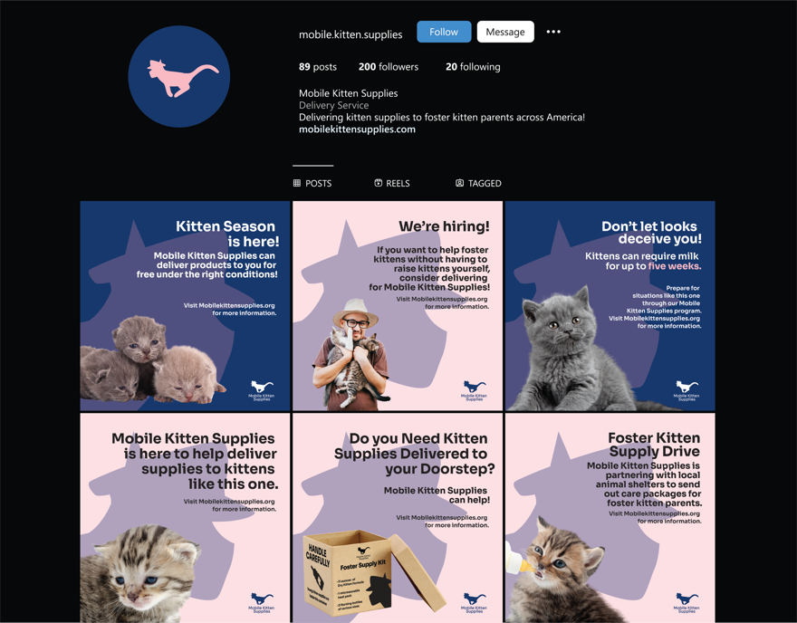 This is an Instagram desktop mockup. The night mode version of Instagram is 
				mimiced here, meaning there's a black background with mostly white, sans-serif text. 
				The text specifying Mobile Kitten Supplies's purpose is in a gray color, the 
				link to the company's website is colored light blue, and the text, Message black.
				
				The profile picture of the Instagram post is Mobile Kitten Supplies's icon portion 
				of the logo.
				
				From left to right, top to bottom, the text is as follows: .mobile.kitten.supplies,
				Follow, Message, 89 posts, 200 followers, 20 following, Mobile Kitten Supplies, Delivery
				Service, Delivering kitten supplies to foster kitten parents across America!, mobilekittensupplies.com
				POSTS, REELS, and TAGGED. 
				
				Below POSTS, REELS, AND TAGGED are six mockup instagram posts. Their contents will be elaborated
				further within their respective descriptions.